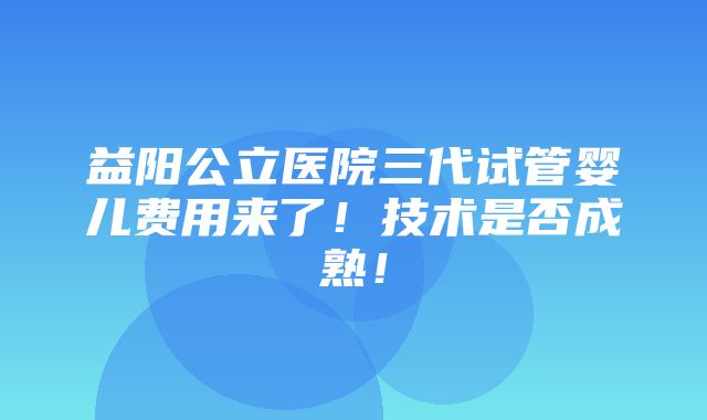 益阳公立医院三代试管婴儿费用来了！技术是否成熟！