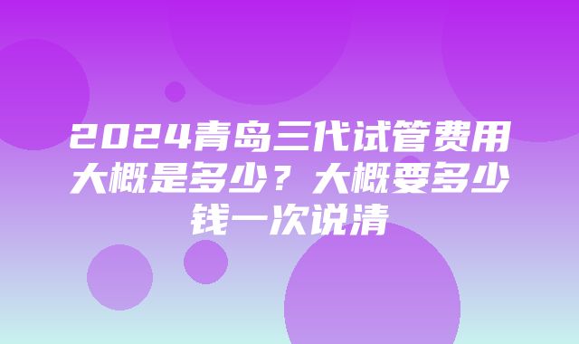 2024青岛三代试管费用大概是多少？大概要多少钱一次说清