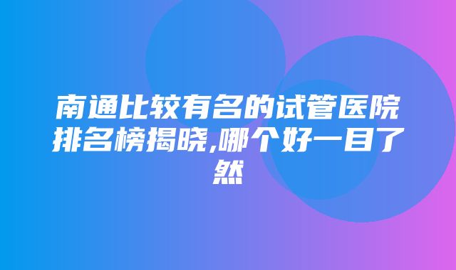 南通比较有名的试管医院排名榜揭晓,哪个好一目了然