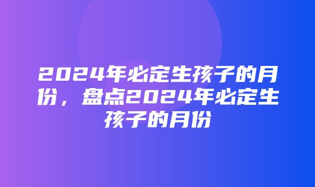 2024年必定生孩子的月份，盘点2024年必定生孩子的月份