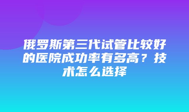 俄罗斯第三代试管比较好的医院成功率有多高？技术怎么选择