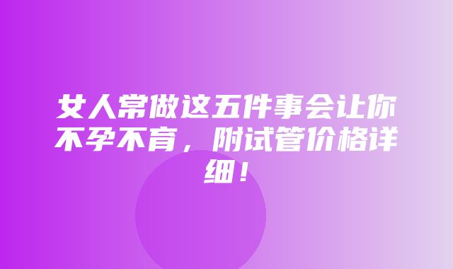 女人常做这五件事会让你不孕不育，附试管价格详细！