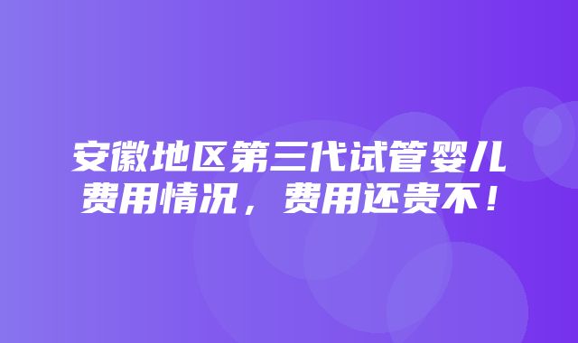 安徽地区第三代试管婴儿费用情况，费用还贵不！