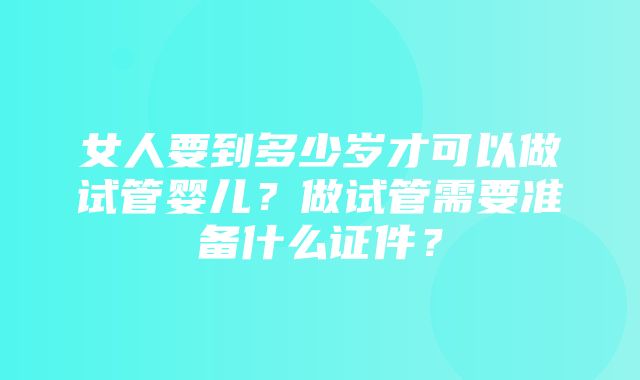 女人要到多少岁才可以做试管婴儿？做试管需要准备什么证件？