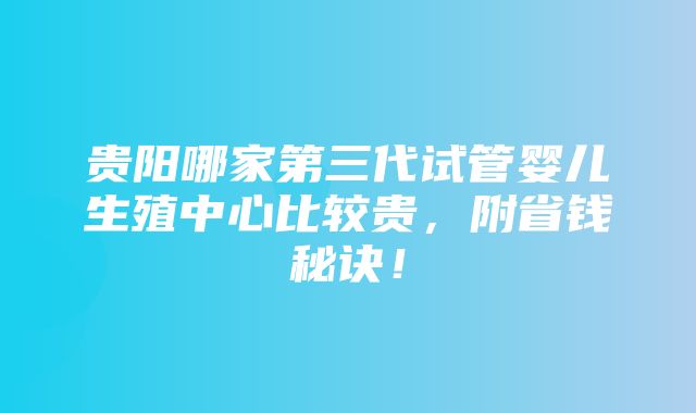 贵阳哪家第三代试管婴儿生殖中心比较贵，附省钱秘诀！