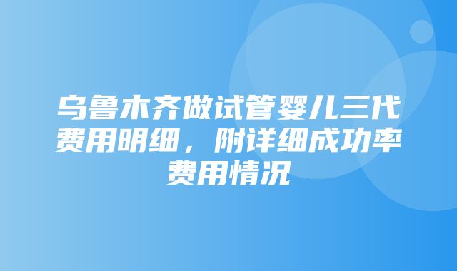 乌鲁木齐做试管婴儿三代费用明细，附详细成功率费用情况