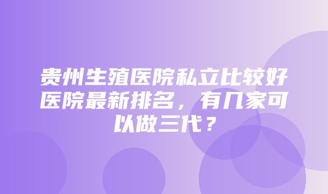 贵州生殖医院私立比较好医院最新排名，有几家可以做三代？