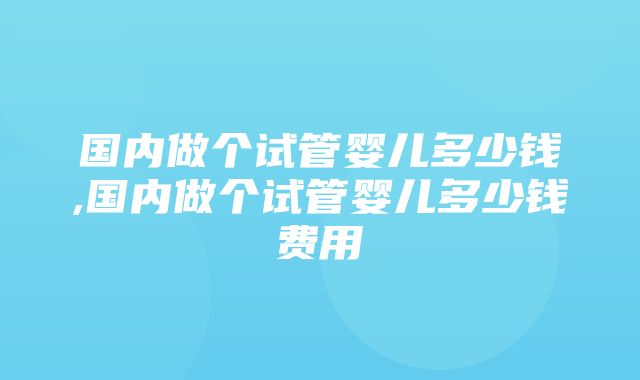 国内做个试管婴儿多少钱,国内做个试管婴儿多少钱费用