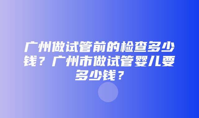 广州做试管前的检查多少钱？广州市做试管婴儿要多少钱？