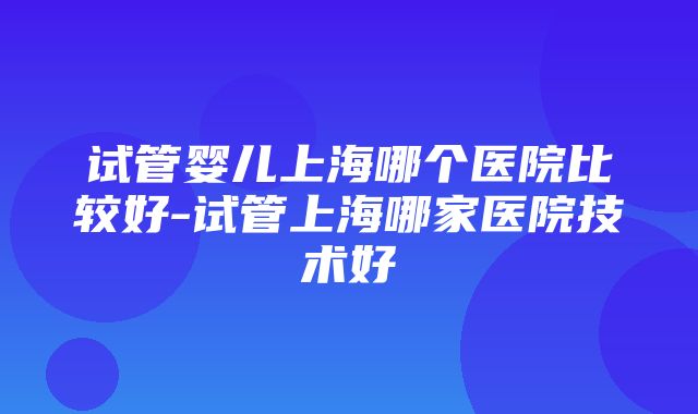 试管婴儿上海哪个医院比较好-试管上海哪家医院技术好