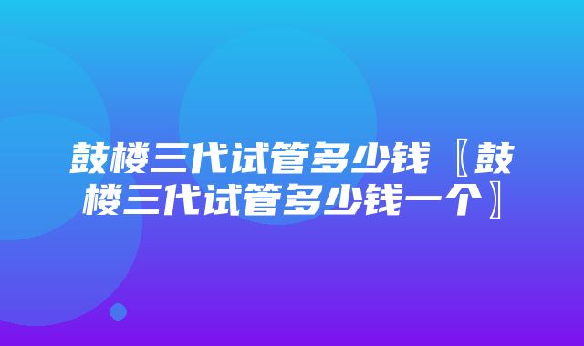 鼓楼三代试管多少钱〖鼓楼三代试管多少钱一个〗