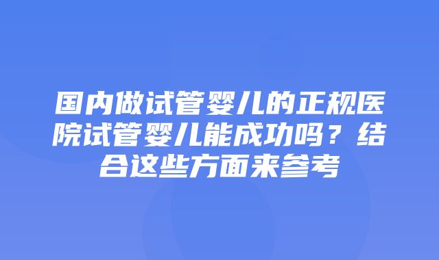 国内做试管婴儿的正规医院试管婴儿能成功吗？结合这些方面来参考