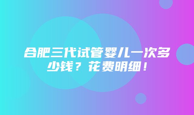 合肥三代试管婴儿一次多少钱？花费明细！