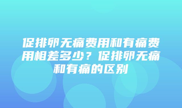 促排卵无痛费用和有痛费用相差多少？促排卵无痛和有痛的区别