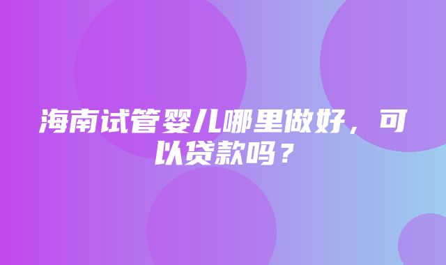 海南试管婴儿哪里做好，可以贷款吗？