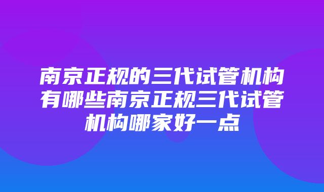 南京正规的三代试管机构有哪些南京正规三代试管机构哪家好一点