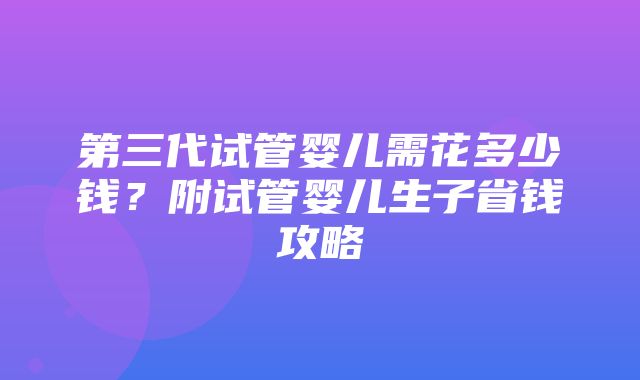 第三代试管婴儿需花多少钱？附试管婴儿生子省钱攻略