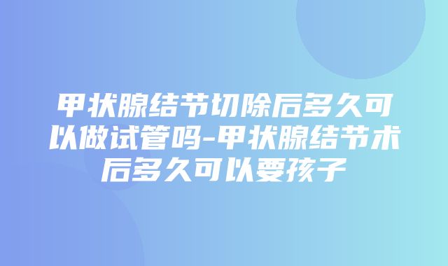 甲状腺结节切除后多久可以做试管吗-甲状腺结节术后多久可以要孩子