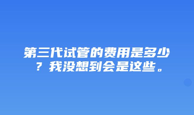 第三代试管的费用是多少？我没想到会是这些。