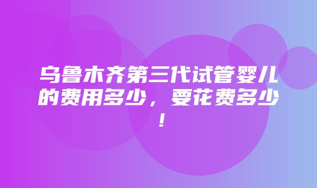 乌鲁木齐第三代试管婴儿的费用多少，要花费多少！