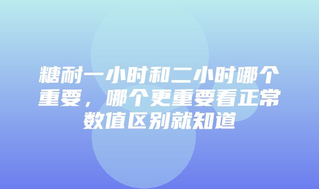 糖耐一小时和二小时哪个重要，哪个更重要看正常数值区别就知道