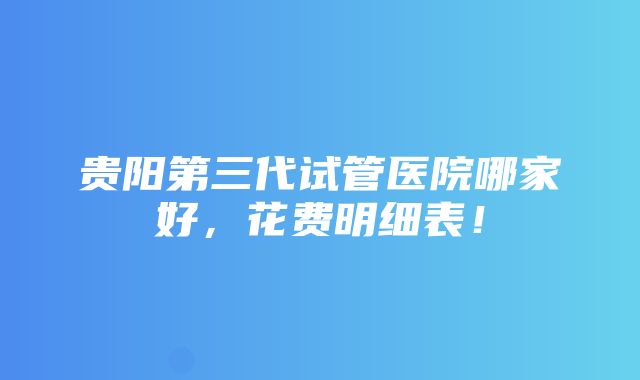 贵阳第三代试管医院哪家好，花费明细表！