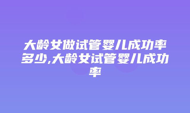 大龄女做试管婴儿成功率多少,大龄女试管婴儿成功率