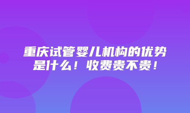 重庆试管婴儿机构的优势是什么！收费贵不贵！