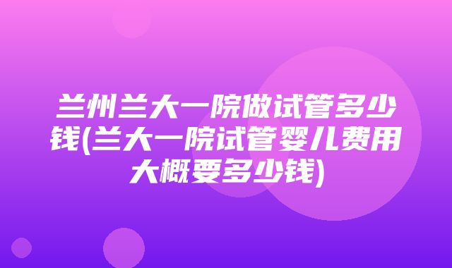 兰州兰大一院做试管多少钱(兰大一院试管婴儿费用大概要多少钱)