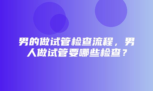 男的做试管检查流程，男人做试管要哪些检查？