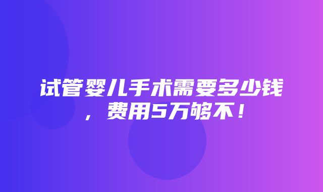 试管婴儿手术需要多少钱，费用5万够不！