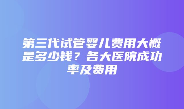 第三代试管婴儿费用大概是多少钱？各大医院成功率及费用