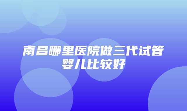 南昌哪里医院做三代试管婴儿比较好