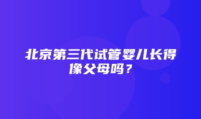 北京第三代试管婴儿长得像父母吗？