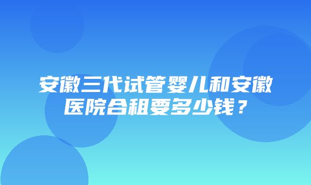 安徽三代试管婴儿和安徽医院合租要多少钱？