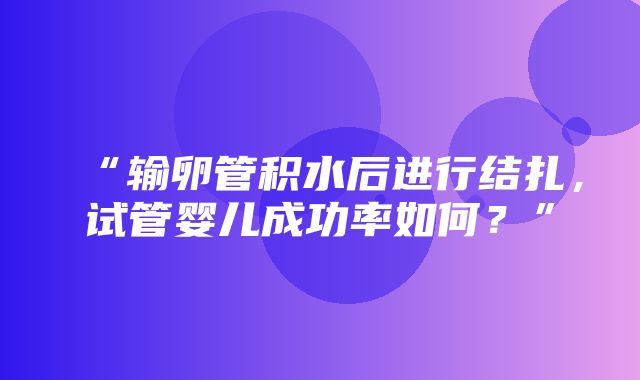 “输卵管积水后进行结扎，试管婴儿成功率如何？”