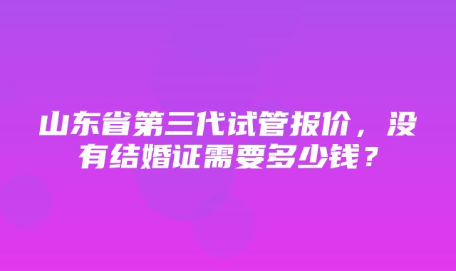 山东省第三代试管报价，没有结婚证需要多少钱？