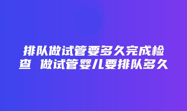 排队做试管要多久完成检查 做试管婴儿要排队多久