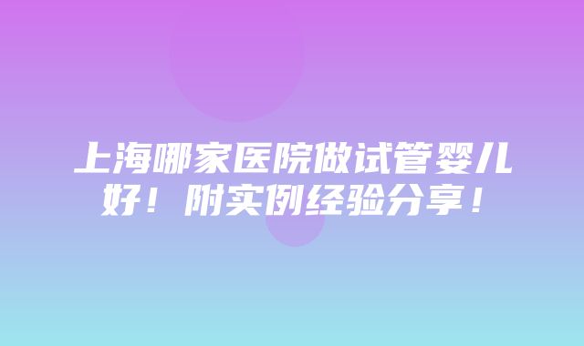 上海哪家医院做试管婴儿好！附实例经验分享！