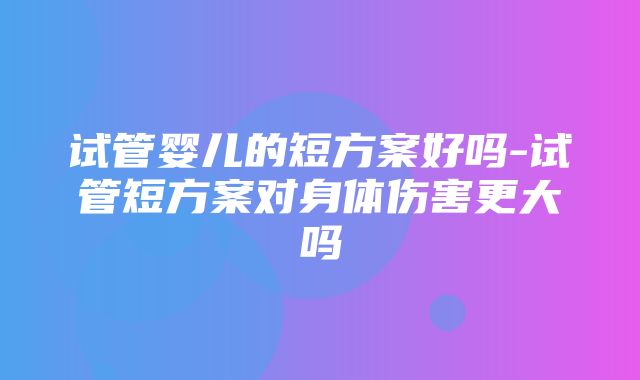 试管婴儿的短方案好吗-试管短方案对身体伤害更大吗