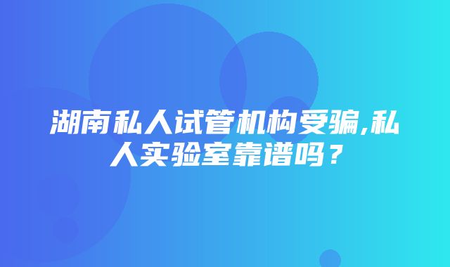 湖南私人试管机构受骗,私人实验室靠谱吗？