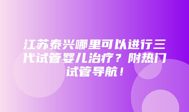 江苏泰兴哪里可以进行三代试管婴儿治疗？附热门试管导航！