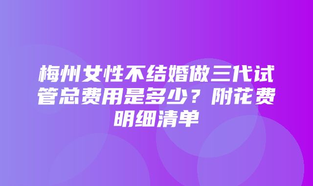 梅州女性不结婚做三代试管总费用是多少？附花费明细清单