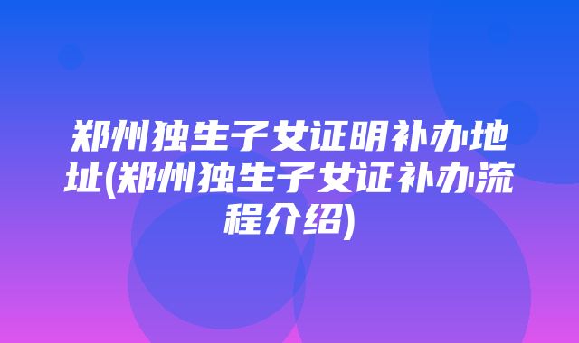 郑州独生子女证明补办地址(郑州独生子女证补办流程介绍)