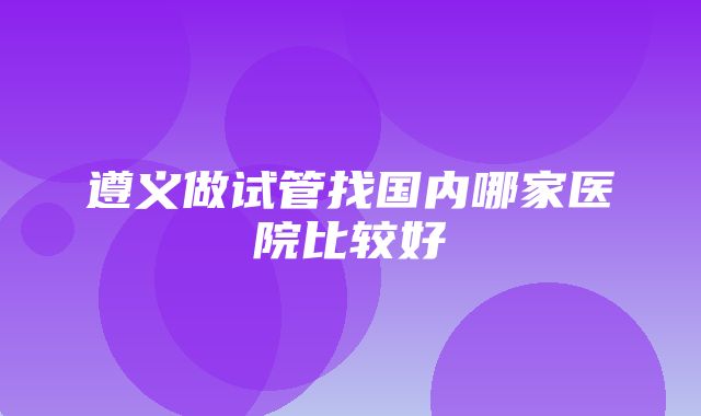 遵义做试管找国内哪家医院比较好