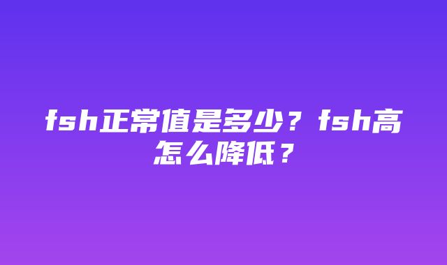 fsh正常值是多少？fsh高怎么降低？