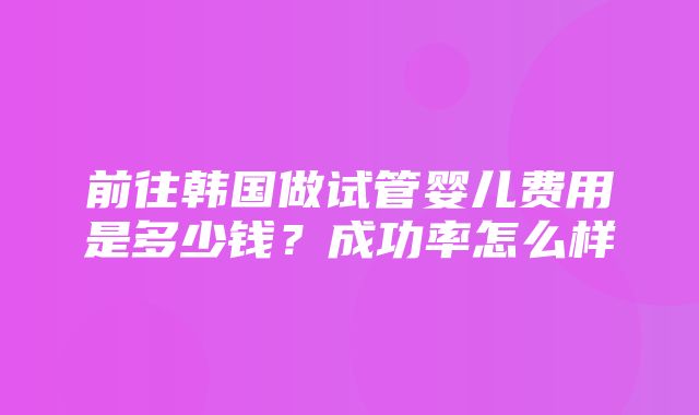 前往韩国做试管婴儿费用是多少钱？成功率怎么样