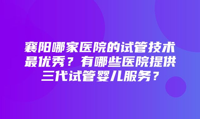 襄阳哪家医院的试管技术最优秀？有哪些医院提供三代试管婴儿服务？