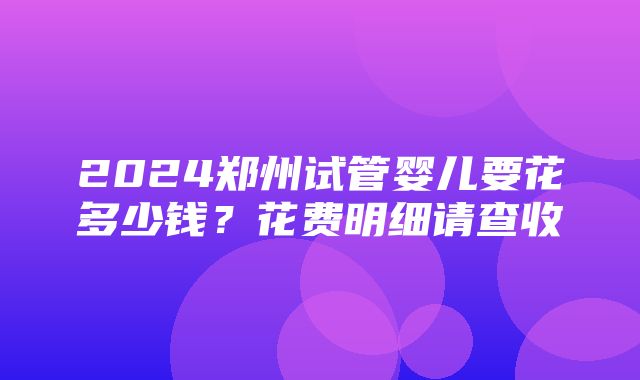 2024郑州试管婴儿要花多少钱？花费明细请查收