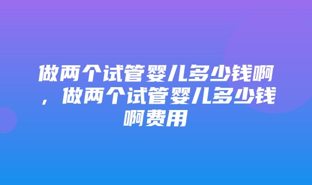 做两个试管婴儿多少钱啊，做两个试管婴儿多少钱啊费用